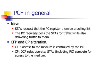 PCF in general Idea:  STAs request that the PC register them on a polling list The PC regularly polls the STAs for traffic while also delivering traffic to them.  CFP and CP alteration. CFP: access to the medium is controlled by the PC CP: DCF rules operate; STAs (including PC) compete for access to the medium. 