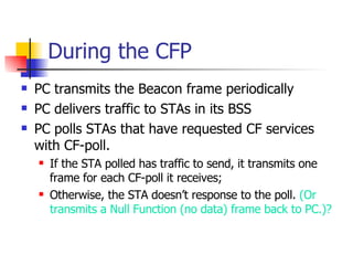 During the CFP PC transmits the Beacon frame periodically PC delivers traffic to STAs in its BSS PC polls STAs that have requested CF services with CF-poll. If the STA polled has traffic to send, it transmits one frame for each CF-poll it receives; Otherwise, the STA doesn’t response to the poll.  (Or transmits a Null Function (no data) frame back to PC.)? 
