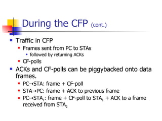 During the CFP  (cont.) Traffic in CFP Frames sent from PC to STAs followed by returning ACKs CF-polls ACKs and CF-polls can be piggybacked onto data frames. PC->STA: frame + CF-poll STA->PC: frame + ACK to previous frame PC->STA 1 : frame + CF-poll to STA 1  + ACK to a frame received from STA 2 