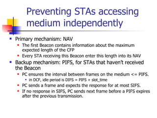 Preventing STAs accessing medium independently Primary mechanism: NAV The first Beacon contains information about the maximum expected length of the CFP Every STA receiving this Beacon enter this length into its NAV Backup mechanism: PIFS, for STAs that haven’t received the Beacon PC ensures the interval between frames on the medium <= PIFS.  in DCF, idle period is DIFS = PIFS + slot_time PC sends a frame and expects the response for at most SIFS. If no response in SIFS, PC sends next frame before a PIFS expires after the previous transmission. 