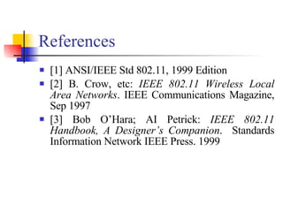 References [1] ANSI/IEEE Std 802.11, 1999 Edition [2] B. Crow, etc:  IEEE 802.11 Wireless Local Area Networks . IEEE Communications Magazine, Sep 1997 [3] Bob O’Hara; AI Petrick:  IEEE 802.11 Handbook, A Designer’s Companion .  Standards Information Network IEEE Press. 1999 