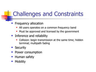 Challenges and Constraints Frequency allocation All users operates on a common frequency band Must be approved and licensed by the government Inference and reliability Collision: begin transmission at the same time; hidden terminal; multipath fading Security Power consumption Human safety Mobility 