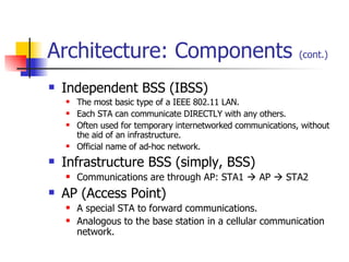 Architecture: Components  (cont.) Independent BSS (IBSS) The most basic type of a IEEE 802.11 LAN. Each STA can communicate DIRECTLY with any others. Often used for temporary internetworked communications, without the aid of an infrastructure. Official name of ad-hoc network. Infrastructure BSS (simply, BSS) Communications are through AP: STA1    AP    STA2 AP (Access Point) A special STA to forward communications. Analogous to the base station in a cellular communication network. 