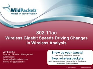 www.wildpackets.com© WildPackets, Inc.
Show us your tweets!
Use today’s webinar hashtag:
#wp_wirelesspackets
with any questions, comments, or feedback.
Follow us @wildpackets
Jay Botelho
Director of Product Management
WildPackets
jbotelho@wildpackets.com
Follow me @jaybotelho
802.11ac
Wireless Gigabit Speeds Driving Changes
in Wireless Analysis
 