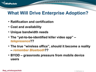 © WildPackets, Inc.#wp_wirelesspackets
What Will Drive Enterprise Adoption?
• Ratification and certification
• Cost and availability
• Unique bandwidth needs
• The “yet-to-be-identified killer video app” –
telepresence??
• The true “wireless office”, should it become a reality
– remember Bluetooth??
• BYOD – grassroots pressure from mobile device
users
 