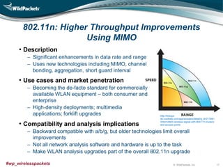 © WildPackets, Inc.#wp_wirelesspackets
802.11n: Higher Throughput Improvements
Using MIMO
• Description
‒ Significant enhancements in data rate and range
‒ Uses new technologies including MIMO, channel
bonding, aggregation, short guard interval
• Use cases and market penetration
‒ Becoming the de-facto standard for commercially
available WLAN equipment – both consumer and
enterprise
‒ High-density deployments; multimedia
applications; forklift upgrades
• Compatibility and analysis implications
‒ Backward compatible with a/b/g, but older technologies limit overall
improvements
‒ Not all network analysis software and hardware is up to the task
‒ Make WLAN analysis upgrades part of the overall 802.11n upgrade
17
http://linksys-
de.custhelp.com/app/answers/detail/a_id/21194/~
/intermittent-wireless-signal-with-802.11n-routers-
and-access-points
 