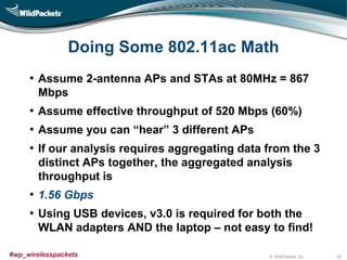 © WildPackets, Inc.#wp_wirelesspackets
Doing Some 802.11ac Math
• Assume 2-antenna APs and STAs at 80MHz = 867
Mbps
• Assume effective throughput of 520 Mbps (60%)
• Assume you can “hear” 3 different APs
• If our analysis requires aggregating data from the 3
distinct APs together, the aggregated analysis
throughput is
• 1.56 Gbps
• Using USB devices, v3.0 is required for both the
WLAN adapters AND the laptop – not easy to find!
25
 
