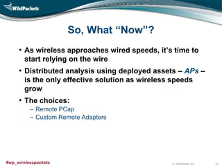 © WildPackets, Inc.#wp_wirelesspackets
So, What “Now”?
• As wireless approaches wired speeds, it’s time to
start relying on the wire
• Distributed analysis using deployed assets – APs –
is the only effective solution as wireless speeds
grow
• The choices:
‒ Remote PCap
‒ Custom Remote Adapters
27
 