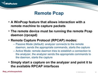 © WildPackets, Inc.#wp_wirelesspackets
Remote Pcap
• A WinPcap feature that allows interaction with a
remote machine to capture packets
• The remote device must be running the remote Pcap
daemon (rpcapd)
• Remote Capture Protocol (RPCAP) modes:
‒ Passive Mode (default): analyzer connects to the remote
daemon, sends the appropriate commands, starts the capture
‒ Active Mode: remote daemon tries to establish a connection to
the analyzer, the analyzer sends the appropriate commands to
the daemon, starts the capture
• Simply start a capture on the analyzer and point it to
the available RPCAP interfaces
28
 