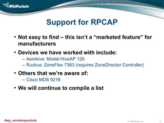 © WildPackets, Inc.#wp_wirelesspackets
Support for RPCAP
• Not easy to find – this isn’t a “marketed feature” for
manufacturers
• Devices we have worked with include:
‒ Aerohive: Model HiveAP 120
‒ Ruckus: ZoneFlex 7363 (requires ZoneDirector Controller)
• Others that we’re aware of:
‒ Cisco MDS 9216
• We will continue to compile a list
30
 