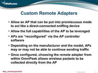 © WildPackets, Inc.#wp_wirelesspackets
Custom Remote Adapters
• Allow an AP that can be put into promiscuous mode
to act like a direct-connected sniffing device
• Allow the full capabilities of the AP to be leveraged
• APs are “reconfigured” via the AP controller
software
• Depending on the manufacturer and the model, APs
may or may not be able to continue sending traffic
• Once configured, choosing the remote adapter from
within OmniPeek allows wireless packets to be
collected directly from the AP
31
 