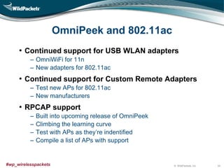 © WildPackets, Inc.#wp_wirelesspackets
OmniPeek and 802.11ac
• Continued support for USB WLAN adapters
‒ OmniWiFi for 11n
‒ New adapters for 802.11ac
• Continued support for Custom Remote Adapters
‒ Test new APs for 802.11ac
‒ New manufacturers
• RPCAP support
‒ Built into upcoming release of OmniPeek
‒ Climbing the learning curve
‒ Test with APs as they’re indentified
‒ Compile a list of APs with support
34
 