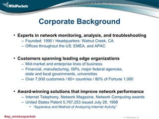 © WildPackets, Inc.#wp_wirelesspackets
Corporate Background
• Experts in network monitoring, analysis, and troubleshooting
‒ Founded: 1990 / Headquarters: Walnut Creek, CA
‒ Offices throughout the US, EMEA, and APAC
• Customers spanning leading edge organizations
‒ Mid-market and enterprise lines of business
‒ Financial, manufacturing, ISPs, major federal agencies,
state and local governments, universities
‒ Over 7,000 customers / 60+ countries / 80% of Fortune 1,000
• Award-winning solutions that improve network performance
‒ Internet Telephony, Network Magazine, Network Computing awards
‒ United States Patent 5,787,253 issued July 28, 1998
• “Apparatus and Method of Analyzing Internet Activity”
 