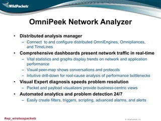 © WildPackets, Inc.#wp_wirelesspackets
OmniPeek Network Analyzer
• Distributed analysis manager
– Connect to and configure distributed OmniEngines, Omnipliances,
and TimeLines
• Comprehensive dashboards present network traffic in real-time
– Vital statistics and graphs display trends on network and application
performance
– Visual peer-map shows conversations and protocols
– Intuitive drill-down for root-cause analysis of performance bottlenecks
• Visual Expert diagnosis speeds problem resolution
– Packet and payload visualizers provide business-centric views
• Automated analytics and problem detection 24/7
– Easily create filters, triggers, scripting, advanced alarms, and alerts
 