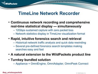 © WildPackets, Inc.#wp_wirelesspackets
TimeLine Network Recorder
• Continuous network recording and comprehensive
real-time statistical display — simultaneously
‒ 12Gbps sustained capture with zero packet loss
‒ Network statistics display in TimeLine visualization format
• Rapid, intuitive forensics search and retrieval
‒ Historical network traffic analysis and quick data rewinding
‒ Several pre-defined forensics search templates making
searches easy and fast
• A natural extension to the WildPackets product line
• Turnkey bundled solution
‒ Appliance + OmniEngine, OmniAdapter, OmniPeek Connect
 