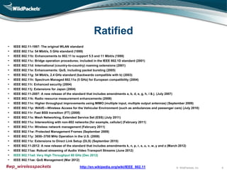 © WildPackets, Inc.#wp_wirelesspackets
Ratified
• IEEE 802.11-1997: The original WLAN standard
• IEEE 802.11a: 54 Mbit/s, 5 GHz standard (1999)
• IEEE 802.11b: Enhancements to 802.11 to support 5.5 and 11 Mbit/s (1999)
• IEEE 802.11c: Bridge operation procedures; included in the IEEE 802.1D standard (2001)
• IEEE 802.11d: International (country-to-country) roaming extensions (2001)
• IEEE 802.11e: Enhancements: QoS, including packet bursting (2005)
• IEEE 802.11g: 54 Mbit/s, 2.4 GHz standard (backwards compatible with b) (2003)
• IEEE 802.11h: Spectrum Managed 802.11a (5 GHz) for European compatibility (2004)
• IEEE 802.11i: Enhanced security (2004)
• IEEE 802.11j: Extensions for Japan (2004)
• IEEE 802.11-2007: A new release of the standard that includes amendments a, b, d, e, g, h, i & j. (July 2007)
• IEEE 802.11k: Radio resource measurement enhancements (2008)
• IEEE 802.11n: Higher throughput improvements using MIMO (multiple input, multiple output antennas) (September 2009)
• IEEE 802.11p: WAVE—Wireless Access for the Vehicular Environment (such as ambulances and passenger cars) (July 2010)
• IEEE 802.11r: Fast BSS transition (FT) (2008)
• IEEE 802.11s: Mesh Networking, Extended Service Set (ESS) (July 2011)
• IEEE 802.11u: Interworking with non-802 networks (for example, cellular) (February 2011)
• IEEE 802.11v: Wireless network management (February 2011)
• IEEE 802.11w: Protected Management Frames (September 2009)
• IEEE 802.11y: 3650–3700 MHz Operation in the U.S. (2008)
• IEEE 802.11z: Extensions to Direct Link Setup (DLS) (September 2010)
• IEEE 802.11-2012: A new release of the standard that includes amendments k, n, p, r, s, u, v, w, y and z (March 2012)
• IEEE 802.11aa: Robust streaming of Audio Video Transport Streams (June 2012)
• IEEE 802.11ad: Very High Throughput 60 GHz (Dec 2012)
• IEEE 802.11ae: QoS Management (Mar 2012)
http://en.wikipedia.org/wiki/IEEE_802.11 6
 