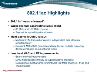© WildPackets, Inc.#wp_wirelesspackets
802.11ac Highlights
• 802.11n “lessons learned”
• Wider channel bandwidths; More MIMO
‒ 80 MHz and 160 MHz channel
‒ Support for up to 8 spatial streams
• Multi-user MIMO (MU-MIMO)
‒ Multiple STAs transmit or receive independent data streams
simultaneously
‒ Downlink MU-MIMO (one transmitting device, multiple receiving
devices) included as an optional mode
• Low level MAC and RF improvements
‒ Beam forming improvements
‒ MAC modifications (mostly to support above changes)
‒ Coexistence mechanisms for 20/40/80/160 MHz channels, 11ac and
11a/n devices
9
 
