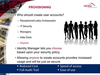 PROVISIONING

• Who should create user accounts?
 – Receptionist/Lobby Ambassador

 – IT Security

 – Managers

 – Help Desk

 – Anyone

• Identity Manager lets you choose
  based upon your security policy
• Allowing anyone to create accounts provides increased
  usage and will be just as secure
  Reduced Cost                     Speed of access
  Full Audit Trail                 Ease of use
 