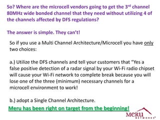 So? Where are the microcell vendors going to get the 3rd channel
80MHz wide bonded channel that they need without utilizing 4 of
the channels affected by DFS regulations?

The answer is simple. They can’t!
 So if you use a Multi Channel Architecture/Microcell you have only
 two choices:

 a.) Utilize the DFS channels and tell your customers that “Yes a
 false positive detection of a radar signal by your Wi-Fi radio chipset
 will cause your Wi-Fi network to complete break because you will
 lose one of the three (minimum) necessary channels for a
 microcell environment to work!

 b.) adopt a Single Channel Architecture.
Meru has been right on target from the beginning!
 