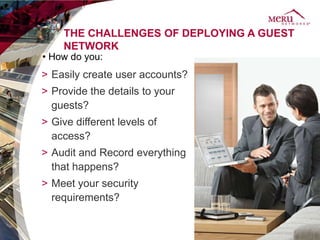THE CHALLENGES OF DEPLOYING A GUEST
    NETWORK
• How do you:
> Easily create user accounts?
> Provide the details to your
  guests?
> Give different levels of
  access?
> Audit and Record everything
  that happens?
> Meet your security
  requirements?
 