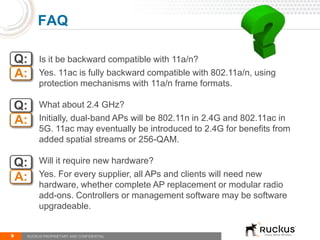 Q: Is it be backward compatible with 11a/n?
Yes. 11ac is fully backward compatible with 802.11a/n, using
protection mechanisms with 11a/n frame formats.
What about 2.4 GHz?
Initially, dual-band APs will be 802.11n in 2.4G and 802.11ac in
5G. 11ac may eventually be introduced to 2.4G for benefits from
added spatial streams or 256-QAM.
Will it require new hardware?
Yes. For every supplier, all APs and clients will need new
hardware, whether complete AP replacement or modular radio
add-ons. Controllers or management software may be software
upgradeable.
9
FAQ
RUCKUS PROPRIETARY AND CONFIDENTIAL
A:
Q:
A:
Q:
A:
 