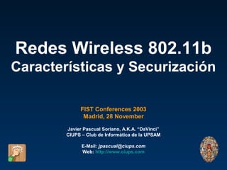 Redes Wireless 802.11b
Características y Securización

              FIST Conferences 2003
               Madrid, 28 November

        Javier Pascual Soriano, A.K.A. “DaVinci”
        CIUPS – Club de Informática de la UPSAM

              E-Mail: jpascual@ciups.com
              Web: http://www.ciups.com
 
