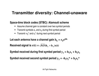 Transmitter diversity: Channel-unaware

         : )     &                       1       E*3                & )                       )
             !               ,                                  %           -          &
             )           &                              ,                        &
             )   5 8                 8       ,      $               &

9                                !                          &                   hk = rkej         k


7        !           &       r(t) = 0.5 (h 1 + h 2 )s(t)

    ")       &   !                       (          ")                  &                  y1 = h1s1 + h2s2

    ")       &   !                           ")          &                           y2 = -h1s2* + h2s1*


                                                 AirTight Networks
 