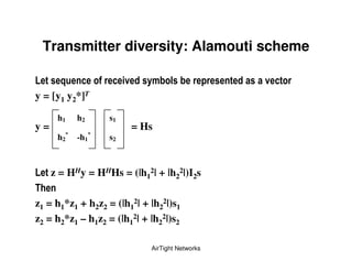 Transmitter diversity: Alamouti scheme

9     ;       (            !      ")     &             !
y = [y1 y2*]T

      h1    h2        s1
y=                             = Hs
      h2*   -h1   *
                      s2



9    z = HHy = HHHs = (|h12| + |h22|)I2s

z1 = h1*z1 + h2z2 = (|h12| + |h22|)s1
z2 = h2*z1 – h1z2 = (|h12| + |h22|)s2

                                   AirTight Networks
 