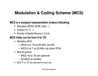Modulation & Coding Scheme (MCS)

# *                )                         1      ?3
                     (" ' < = ' < = !   +
               , ( . > +
       *     &      '       '      ( ? 3+
# *          ?             ( )          0
                    '
           • MCS 0 to 15 at 20 Mhz (at AP)
           • MCS 0 to 7 at 20 Mhz (at client STA)
       9
           • MCS 16 to 76 are optional
           • All MCS at 40 Mhz
            ' @@       @         %

                                     AirTight Networks
 