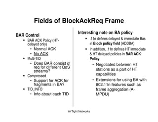 Fields of BlockAckReq Frame
                                                            E        & "
E 7 *         &
        " !9 ! <      (1 ) 5                                    ;            "
                   +                               E&   & " ( & (!    " !+
         • Normal ACK                          6                    1)
         • No ACK                              ; 1)                 E 7 *
           5) 6                                   & "
         • Does BAR consist of                   • Negotiated between HT
           req for different QoS
           streams?                                stations as a part of HT
                                                   capabilities
           • Support for ACK for                 • Extensions for using BA with
             fragments in BA?                      802.11n features such as
        ) 6 J 6* 4                                 frame aggregation (A-
           • Info about each TID                   MPDU)



                               AirTight Networks
 