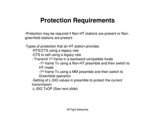 Protection Requirements
-Protection may be required if Non-HT stations are present or Non-
greenfield stations are present

-Types of protection that an HT station provides
    -RTS/CTS using a legacy rate
    -CTS to self using a legacy rate
    - Transmit 1st frame in a backward compatible mode
         -1st frame Tx using a Non-HT preamble and then switch to
         HT mode
         -1st frame Tx using a MM preamble and then switch to
         Greenfield operation
    -Setting of L-SIG values in preamble to protect the current
    transmission
    -L-SIG TxOP (See next slide)




                          AirTight Networks
 