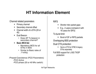 HT Information Element

                                                         96 '
                                                                      '                     7     ,
        '                                                             F ,              (                  -
                     -      ' )!(                                       0             '6 '+
        3 +
                                                         )$ &
               "
            • Does AP Tx beacon in                                    "         C          96 '       7
              secondary channel?                         4 %                , "''
        E          # *
                                                                  )'
            • Mandatory MCS for all
              STAs in BSS                                             '         )'     ')"        ;   ,
            • Similar to Basic rates of                               ')!
              .11a/b/g                                          "''                  #5' 6C ) I 4

-Phased Coexistence (PCO Parameters)
    -PCO Active
    -PCO phase (20 or 40 Mhz switch)

                                          AirTight Networks
 
