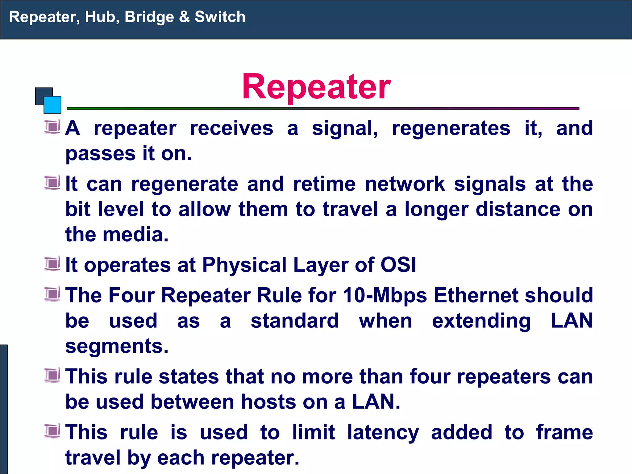 Repeater, Hub, Bridge & Switch



                             Repeater
       A repeater receives a signal, regenerates it, and
       passes it on.
       It can regenerate and retime network signals at the
       bit level to allow them to travel a longer distance on
       the media.
       It operates at Physical Layer of OSI
       The Four Repeater Rule for 10-Mbps Ethernet should
       be used as a standard when extending LAN
       segments.
       This rule states that no more than four repeaters can
       be used between hosts on a LAN.
       This rule is used to limit latency added to frame
       travel by each repeater.
 