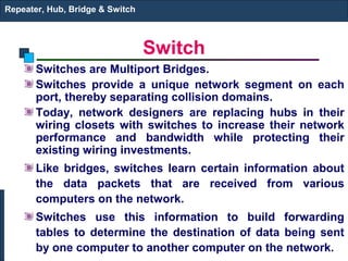 Repeater, Hub, Bridge & Switch



                                 Switch
       Switches are Multiport Bridges.
       Switches provide a unique network segment on each
       port, thereby separating collision domains.
       Today, network designers are replacing hubs in their
       wiring closets with switches to increase their network
       performance and bandwidth while protecting their
       existing wiring investments.
       Like bridges, switches learn certain information about
       the data packets that are received from various
       computers on the network.
       Switches use this information to build forwarding
       tables to determine the destination of data being sent
       by one computer to another computer on the network.
 