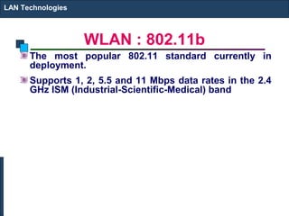 LAN Technologies



                   WLAN : 802.11b
      The most popular 802.11 standard currently in
      deployment.
      Supports 1, 2, 5.5 and 11 Mbps data rates in the 2.4
      GHz ISM (Industrial-Scientific-Medical) band
 