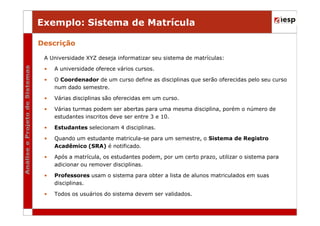 Exemplo: Sistema de Matrícula
Descrição
A Universidade XYZ deseja informatizar seu sistema de matrículas:
•

A universidade oferece vários cursos.

•

O Coordenador de um curso define as disciplinas que serão oferecidas pelo seu curso
num dado semestre.

•

Várias disciplinas são oferecidas em um curso.

•

Várias turmas podem ser abertas para uma mesma disciplina, porém o número de
estudantes inscritos deve ser entre 3 e 10.

•

Estudantes selecionam 4 disciplinas.

•

Quando um estudante matricula-se para um semestre, o Sistema de Registro
Acadêmico (SRA) é notificado.

•

Após a matrícula, os estudantes podem, por um certo prazo, utilizar o sistema para
adicionar ou remover disciplinas.

•

Professores usam o sistema para obter a lista de alunos matriculados em suas
disciplinas.

•

Todos os usuários do sistema devem ser validados.

 