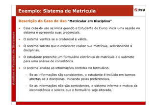 Exemplo: Sistema de Matrícula
Descrição do Caso de Uso “Matricular em Disciplina”
•

Esse caso de uso se inicia quando o Estudante de Curso inicia uma sessão no
sistema e apresenta suas credenciais.

•

O sistema verifica se a credencial é válida.

•

O sistema solicita que o estudante realize sua matrícula, selecionando 4
disciplinas.

•

O estudante preenche um formulário eletrônico de matrícula e o submete
para uma análise de consistência.

•

O sistema analisa as informações contidas no formulário.
– Se as informações são consistentes, o estudante é incluído em turmas
abertas de 4 disciplinas, iniciando pelas preferenciais.
– Se as informações não são consistentes, o sistema informa o motivo da
inconsistência e solicita que o formulário seja alterado.

 
