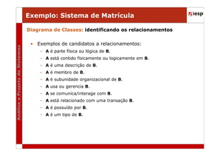 Exemplo: Sistema de Matrícula
Diagrama de Classes: identificando os relacionamentos
• Exemplos de candidatos a relacionamentos:
– A é parte física ou lógica de B.
– A está contido fisicamente ou logicamente em B.
– A é uma descrição de B.
– A é membro de B.
– A é subunidade organizacional de B.
– A usa ou gerencia B.
– A se comunica/interage com B.
– A está relacionado com uma transação B.
– A é possuído por B.
– A é um tipo de B.

 