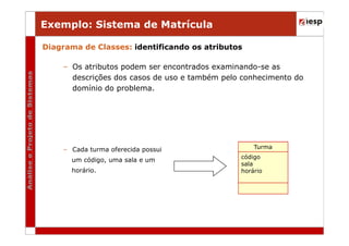 Exemplo: Sistema de Matrícula
Diagrama de Classes: identificando os atributos
– Os atributos podem ser encontrados examinando-se as
descrições dos casos de uso e também pelo conhecimento do
domínio do problema.

– Cada turma oferecida possui
um código, uma sala e um
horário.

Turma
código
sala
horário

 