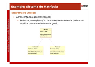 Exemplo: Sistema de Matrícula
Diagrama de Classes:

• Acrescentando generalizações:
– Atributos, operações e/ou relacionamentos comuns podem ser
movidos para uma classe mais geral.
Us uario
nome : Texto
definirNome(nome)
obterNome()

Estudante

Professor

matricula : Inteiro

titulacao : Texto

definirMatricula(matricula)
obterMatricula()

definirTitulacao(titul acao)
obterTitulacao()

 