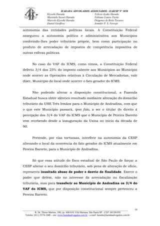 HARADA ADVOGADOS ASSOCIADOS - OAB/SP Nº 3050 
Kiyoshi Harada Felícia Ayako Harada 
Maristela Sayuri Harada Fabiane Louise Taytie 
Marcelo Kiyoshi Harada Diógenes de Brito Tavares 
Daniel Geoffroy Jennifer P. S. Verospi 
_______________________________________________________________________________________ 
R. Dr. Thirso Martins, 100, cjs. 608/610, Vila Mariana, São Paulo/SP - CEP: 04120-050 
Telefax: (011) 5574-1040 – site: www.haradaadvogados.com.br - e-mail: harada@haradaadvogados.com.br 
10 
autonomia das entidades políticas locais. A Constituição Federal assegurou a autonomia política e administrativa aos Municípios conferindo-lhes poder tributário próprio, bem como participação no produto de arrecadação de impostos de competência impositiva de outras esferas políticas. 
No caso do VAF do ICMS, como vimos, a Constituição Federal deferiu 3/4 dos 25% do imposto cabente aos Municípios ao Município onde ocorrer as Operações relativas à Circulação de Mercadorias, vale dizer, Município do local onde ocorrer o fato gerador do ICMS. 
Não podendo alterar a disposição constitucional, a Fazenda Estadual busca obter idêntico resultado mediante alteração do domicílio tributário da UHE Três Irmãos para o Município de Andradina, com que o que este Município passará, ipso fato, a ser o titular do direito à percepção dos 3/4 do VAF do ICMS que o Município de Pereira Barreto vem recebendo desde a inauguração da Usina no início da década de 90. 
Pretende, por vias tortuosas, interferir na autonomia da CESP alterando o local da ocorrência do fato gerador do ICMS atualmente em Pereira Barreto, para o Município de Andradina. 
Só que essa atitude do fisco estadual de São Paulo de forçar a CESP alterar o seu domicílio tributário, sob pena de alteração de ofício, representa inusitado abuso de poder e desvio de finalidade. Exerce o poder que detém, não no interesse da arrecadação ou fiscalização tributária, mas para transferir ao Município de Andradina os 3/4 do VAF do ICMS, que por disposição constitucional sempre pertenceu a Pereira Barreto. 
 