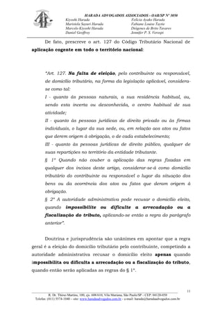 HARADA ADVOGADOS ASSOCIADOS - OAB/SP Nº 3050 
Kiyoshi Harada Felícia Ayako Harada 
Maristela Sayuri Harada Fabiane Louise Taytie 
Marcelo Kiyoshi Harada Diógenes de Brito Tavares 
Daniel Geoffroy Jennifer P. S. Verospi 
_______________________________________________________________________________________ 
R. Dr. Thirso Martins, 100, cjs. 608/610, Vila Mariana, São Paulo/SP - CEP: 04120-050 
Telefax: (011) 5574-1040 – site: www.haradaadvogados.com.br - e-mail: harada@haradaadvogados.com.br 
11 
De fato, prescreve o art. 127 do Código Tributário Nacional de aplicação cogente em todo o território nacional: 
“Art. 127. Na falta de eleição, pelo contribuinte ou responsável, de domicílio tributário, na forma da legislação aplicável, considera- se como tal: 
I - quanto às pessoas naturais, a sua residência habitual, ou, sendo esta incerta ou desconhecida, o centro habitual de sua atividade; 
II - quanto às pessoas jurídicas de direito privado ou às firmas individuais, o lugar da sua sede, ou, em relação aos atos ou fatos que derem origem à obrigação, o de cada estabelecimento; 
III - quanto às pessoas jurídicas de direito público, qualquer de suas repartições no território da entidade tributante. 
§ 1º Quando não couber a aplicação das regras fixadas em qualquer dos incisos deste artigo, considerar-se-á como domicílio tributário do contribuinte ou responsável o lugar da situação dos bens ou da ocorrência dos atos ou fatos que deram origem à obrigação. 
§ 2º A autoridade administrativa pode recusar o domicílio eleito, quando impossibilite ou dificulte a arrecadação ou a fiscalização do tributo, aplicando-se então a regra do parágrafo anterior”. 
Doutrina e jurisprudência são unânimes em apontar que a regra geral é a eleição do domicílio tributário pelo contribuinte, competindo a autoridade administrativa recusar o domicílio eleito apenas quando impossibilita ou dificulta a arrecadação ou a fiscalização do tributo, quando então serão aplicadas as regras do § 1º. 
 