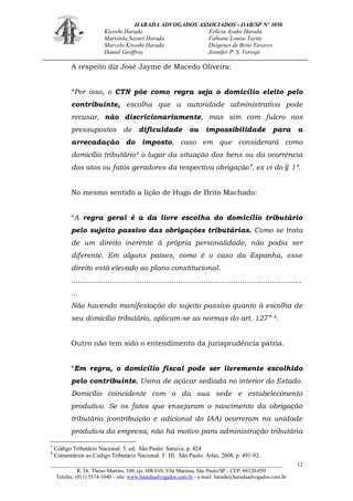 HARADA ADVOGADOS ASSOCIADOS - OAB/SP Nº 3050 
Kiyoshi Harada Felícia Ayako Harada 
Maristela Sayuri Harada Fabiane Louise Taytie 
Marcelo Kiyoshi Harada Diógenes de Brito Tavares 
Daniel Geoffroy Jennifer P. S. Verospi 
_______________________________________________________________________________________ 
R. Dr. Thirso Martins, 100, cjs. 608/610, Vila Mariana, São Paulo/SP - CEP: 04120-050 
Telefax: (011) 5574-1040 – site: www.haradaadvogados.com.br - e-mail: harada@haradaadvogados.com.br 
12 
A respeito diz José Jayme de Macedo Oliveira: 
“Por isso, o CTN põe como regra seja o domicílio eleito pelo contribuinte, escolha que a autoridade administrativa pode recusar, não discricionariamente, mas sim com fulcro nos pressupostos de dificuldade ou impossibilidade para a arrecadação do imposto, caso em que considerará como domicílio tributário3 o lugar da situação dos bens ou da ocorrência dos atos ou fatos geradores da respectiva obrigação”, ex vi do § 1º. 
No mesmo sentido a lição de Hugo de Brito Machado: 
“A regra geral é a da livre escolha do domicílio tributário pelo sujeito passivo das obrigações tributárias. Como se trata de um direito inerente à própria personalidade, não podia ser diferente. Em alguns países, como é o caso da Espanha, esse direito está elevado ao plano constitucional. 
............................................................................................................ ... 
Não havendo manifestação do sujeito passivo quanto à escolha de seu domicílio tributário, aplicam-se as normas do art. 127” 4. 
Outro não tem sido o entendimento da jurisprudência pátria. 
“Em regra, o domicílio fiscal pode ser livremente escolhido pelo contribuinte. Usina de açúcar sediada no interior do Estado. Domicílio coincidente com o da sua sede e estabelecimento produtivo. Se os fatos que ensejaram o nascimento da obrigação tributária (contribuição e adicional do IAA) ocorreram na unidade produtiva da empresa, não há motivo para administração tributária 
3 Código Tributário Nacional. 5. ed. São Paulo: Saraiva, p. 424 
4 Comentários ao Código Tributário Nacional. V. III. São Paulo: Atlas, 2008, p. 491-92.  