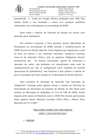 HARADA ADVOGADOS ASSOCIADOS - OAB/SP Nº 3050 
Kiyoshi Harada Felícia Ayako Harada 
Maristela Sayuri Harada Fabiane Louise Taytie 
Marcelo Kiyoshi Harada Diógenes de Brito Tavares 
Daniel Geoffroy Jennifer P. S. Verospi 
_______________________________________________________________________________________ 
R. Dr. Thirso Martins, 100, cjs. 608/610, Vila Mariana, São Paulo/SP - CEP: 04120-050 
Telefax: (011) 5574-1040 – site: www.haradaadvogados.com.br - e-mail: harada@haradaadvogados.com.br 
14 
promovendo a venda da energia elétrica produzida pela UHE Três Irmãos desde a sua fundação e nunca teve qualquer problema relacionado com a fiscalização ou arrecadação do ICMS. 
Qual então o objetivo da Fazenda do Estado em alterar esse domicílio para Andradina? 
Em nenhum momento o fisco paulista invoca dificuldade de fiscalização ou arrecadação do ICMS estando o estabelecimento da CESP inscrito em Pereira Barreto, única hipótese que legitimaria a ação do fisco em alterar o seu domicílio tributário. Tampouco sustenta tratar-se de domicílio fictício, pois as próprias “diligências fiscais” reconhecem que “as demais construções, apesar de relevantes à operação da usina, não poderiam ser classificadas como sede do estabelecimento por não se configurarem como unidades de controle operacional da hidroelétrica”, não bastasse o fato público e notório de que as barragens da Usina situam-se no Município de Pereira Barreto. 
Essa tentativa de alteração do domicílio está lastreada em “diligências” encetada pelos agentes fiscais a mando da Diretoria de Arrecadação da Secretaria da Fazenda do Estado de São Paulo para atribuir ao Município de Andradina os 3/4 do VAF do ICMS. Senão vejamos pelo exame do Relatório sobre a UHE Três Irmãos apresentado pelos agentes fiscais Maurício Cavalieri D’Oro Filho e Mauro Teles Montilha em 31-3-2001: 
“RELATÓRIO SOBRE UHE TRÊS IRMÃOS 
GDOC: 13810-427796/2010 
1. ORIGEM 
 