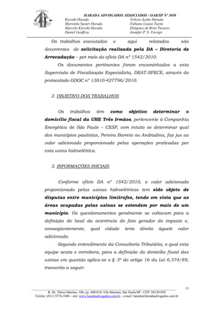 HARADA ADVOGADOS ASSOCIADOS - OAB/SP Nº 3050 
Kiyoshi Harada Felícia Ayako Harada 
Maristela Sayuri Harada Fabiane Louise Taytie 
Marcelo Kiyoshi Harada Diógenes de Brito Tavares 
Daniel Geoffroy Jennifer P. S. Verospi 
_______________________________________________________________________________________ 
R. Dr. Thirso Martins, 100, cjs. 608/610, Vila Mariana, São Paulo/SP - CEP: 04120-050 
Telefax: (011) 5574-1040 – site: www.haradaadvogados.com.br - e-mail: harada@haradaadvogados.com.br 
15 
Os trabalhos executados e aqui relatados são decorrentes de solicitação realizada pela DA – Diretoria de Arrecadação – por meio do ofício DA nº 1542/2010. 
Os documentos pertinentes foram encaminhados a esta Supervisão de Fiscalização Especialista, DEAT-SFECE, através do protocolado GDOC nº 13810-427796/2010. 
2. OBJETIVO DOS TRABALHOS 
Os trabalhos têm como objetivo determinar o domicílio fiscal da UHE Três Irmãos, pertencente à Companhia Energética de São Paulo – CESP, com intuito se determinar qual dos municípios paulistas, Pereira Barreto ou Andradina, faz jus ao valor adicionado proporcionado pelas operações praticadas por esta usina hidroelétrica. 
3. INFORMAÇÕES INICIAIS 
Conforme ofício DA nº 1542/2010, o valor adicionado proporcionado pelas usinas hidroelétricas tem sido objeto de disputas entre municípios limítrofes, tendo em vista que as áreas ocupadas pelas usinas se estendem por mais de um município. Os questionamentos geralmente se voltavam para a definição do local da ocorrência do fato gerador do imposto e, conseqüentemente, qual cidade teria direito àquele valor adicionado. 
Segundo entendimento da Consultoria Tributária, o qual esta equipe acata e corrobora, para a definição do domicílio fiscal das usinas em questão aplica-se o § 3º do artigo 16 da Lei 6.374/89, transcrito a seguir: 
 