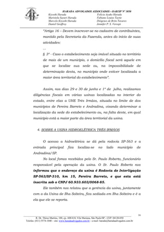 HARADA ADVOGADOS ASSOCIADOS - OAB/SP Nº 3050 
Kiyoshi Harada Felícia Ayako Harada 
Maristela Sayuri Harada Fabiane Louise Taytie 
Marcelo Kiyoshi Harada Diógenes de Brito Tavares 
Daniel Geoffroy Jennifer P. S. Verospi 
_______________________________________________________________________________________ 
R. Dr. Thirso Martins, 100, cjs. 608/610, Vila Mariana, São Paulo/SP - CEP: 04120-050 
Telefax: (011) 5574-1040 – site: www.haradaadvogados.com.br - e-mail: harada@haradaadvogados.com.br 
16 
“Artigo 16 – Devem inscrever-se no cadastro de contribuintes, mantido pela Secretaria da Fazenda, antes do início de suas atividades: 
... 
§ 3º - Caso o estabelecimento seja imóvel situado no território de mais de um município, o domicílio fiscal será aquele em que se localize sua sede ou, na impossibilidade de determinação desta, no município onde estiver localizada a maior área territorial do estabelecimento”. 
Assim, nos dias 29 e 30 de junho e 1º de julho, realizamos diligências fiscais em várias usinas localizadas no interior do estado, entre elas a UHE Três Irmãos, situada no limite de dos municípios de Pereira Barreto e Andradina, visando determinar a localização da sede do estabelecimento ou, na falta deste, em qual município está a maior parte da área territorial da usina. 
4. SOBRE A USINA HIDROELÉTRICA TRÊS IRMÃOS 
O acesso a hidroelétrica se dá pela rodovia SP-563 e a entrada principal fica localiza-se no lado município de Andradina/SP. 
No local fomos recebidos pelo Sr. Paulo Roberto, funcionário responsável pela operação da usina. O Sr. Paulo Roberto nos informou que o endereço da usina é Rodovia de Interligação SP-563/SP-310, km 15, Pereira Barreto, e que esta está inscrita sob o CNPJ 60.933.603/0068-85. 
Ele também nos relatou que a gerência da usina, juntamente com a da Usina de Ilha Solteira, fica sediada em Ilha Solteira e é a ela que ele se reporta.  