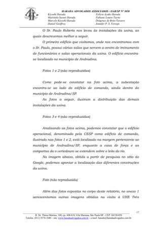 HARADA ADVOGADOS ASSOCIADOS - OAB/SP Nº 3050 
Kiyoshi Harada Felícia Ayako Harada 
Maristela Sayuri Harada Fabiane Louise Taytie 
Marcelo Kiyoshi Harada Diógenes de Brito Tavares 
Daniel Geoffroy Jennifer P. S. Verospi 
_______________________________________________________________________________________ 
R. Dr. Thirso Martins, 100, cjs. 608/610, Vila Mariana, São Paulo/SP - CEP: 04120-050 
Telefax: (011) 5574-1040 – site: www.haradaadvogados.com.br - e-mail: harada@haradaadvogados.com.br 
17 
O Sr. Paulo Roberto nos levou às instalações da usina, as quais descrevemos melhor a seguir. 
O primeiro edifício que visitamos, onde nos encontramos com o Sr. Paulo, possui várias salas que servem a centro de treinamento de funcionários e salas operacionais da usina. O edifício encontra- se localizado no município de Andradina. 
Fotos 1 e 2 (não reproduzidas) 
Como pode-se constatar na foto acima, a subestação encontra-se ao lado do edifício de comando, ainda dentro do município de Andradina/SP. 
As fotos a seguir, ilustram a distribuição das demais instalações da usina. 
Fotos 3 e 4 (não reproduzidas) 
Analisando as fotos acima, podemos constatar que o edifício operacional, denominado pela CESP como edifício de comando, ilustrado nas fotos 1 e 2, está localizado na margem pertencente ao município de Andradina/SP, enquanto a casa de força e as comportas do o vertedouro se estendem sobre o leito do rio. 
Na imagem abaixo, obtida a partir de pesquisa no sítio do Google, podemos apontar a localização das diferentes construções da usina. 
Foto (não reproduzida) 
Além das fotos expostas no corpo deste relatório, no anexo 1 acrescentamos outras imagens obtidas na visita à UHE Três  