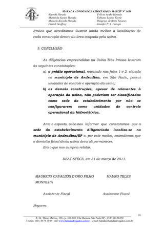 HARADA ADVOGADOS ASSOCIADOS - OAB/SP Nº 3050 
Kiyoshi Harada Felícia Ayako Harada 
Maristela Sayuri Harada Fabiane Louise Taytie 
Marcelo Kiyoshi Harada Diógenes de Brito Tavares 
Daniel Geoffroy Jennifer P. S. Verospi 
_______________________________________________________________________________________ 
R. Dr. Thirso Martins, 100, cjs. 608/610, Vila Mariana, São Paulo/SP - CEP: 04120-050 
Telefax: (011) 5574-1040 – site: www.haradaadvogados.com.br - e-mail: harada@haradaadvogados.com.br 
18 
Irmãos que acreditamos ilustrar ainda melhor a localização de cada construção dentro da área ocupada pela usina. 
5. CONCLUSÃO 
As diligências empreendidas na Usina Três Irmãos levaram às seguintes constatações: 
a) o prédio operacional, retratado nas fotos 1 e 2, situado no município de Andradina, em São Paulo, possui unidades de controle e operação da usina; 
b) as demais construções, apesar de relevantes à operação da usina, não poderiam ser classificadas como sede do estabelecimento por não se configurarem como unidades de controle operacional da hidroelétrica. 
Ante o exposto, cabe-nos informar que constatamos que a sede do estabelecimento diligenciado localiza-se no município de Andradina/SP e, por este motivo, entendemos que o domicílio fiscal desta usina deva ali permanecer. 
Era o que nos cumpria relatar. 
DEAT-SFECE, em 31 de março de 2011. 
MAURICIO CAVALIERI D‟ORO FILHO MAURO TELES MONTILHA 
Assistente Fiscal Assistente Fiscal 
Seguem:  
