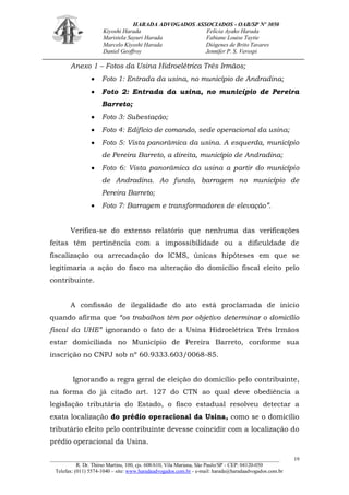 HARADA ADVOGADOS ASSOCIADOS - OAB/SP Nº 3050 
Kiyoshi Harada Felícia Ayako Harada 
Maristela Sayuri Harada Fabiane Louise Taytie 
Marcelo Kiyoshi Harada Diógenes de Brito Tavares 
Daniel Geoffroy Jennifer P. S. Verospi 
_______________________________________________________________________________________ 
R. Dr. Thirso Martins, 100, cjs. 608/610, Vila Mariana, São Paulo/SP - CEP: 04120-050 
Telefax: (011) 5574-1040 – site: www.haradaadvogados.com.br - e-mail: harada@haradaadvogados.com.br 
19 
Anexo 1 – Fotos da Usina Hidroelétrica Três Irmãos; Foto 1: Entrada da usina, no município de Andradina; Foto 2: Entrada da usina, no município de Pereira Barreto; Foto 3: Subestação; Foto 4: Edifício de comando, sede operacional da usina; Foto 5: Vista panorâmica da usina. A esquerda, município de Pereira Barreto, a direita, município de Andradina; Foto 6: Vista panorâmica da usina a partir do município de Andradina. Ao fundo, barragem no município de Pereira Barreto; Foto 7: Barragem e transformadores de elevação”. 
Verifica-se do extenso relatório que nenhuma das verificações feitas têm pertinência com a impossibilidade ou a dificuldade de fiscalização ou arrecadação do ICMS, únicas hipóteses em que se legitimaria a ação do fisco na alteração do domicílio fiscal eleito pelo contribuinte. 
A confissão de ilegalidade do ato está proclamada de início quando afirma que “os trabalhos têm por objetivo determinar o domicílio fiscal da UHE” ignorando o fato de a Usina Hidroelétrica Três Irmãos estar domiciliada no Município de Pereira Barreto, conforme sua inscrição no CNPJ sob nº 60.9333.603/0068-85. 
Ignorando a regra geral de eleição do domicílio pelo contribuinte, na forma do já citado art. 127 do CTN ao qual deve obediência a legislação tributária do Estado, o fisco estadual resolveu detectar a exata localização do prédio operacional da Usina, como se o domicílio tributário eleito pelo contribuinte devesse coincidir com a localização do prédio operacional da Usina.  