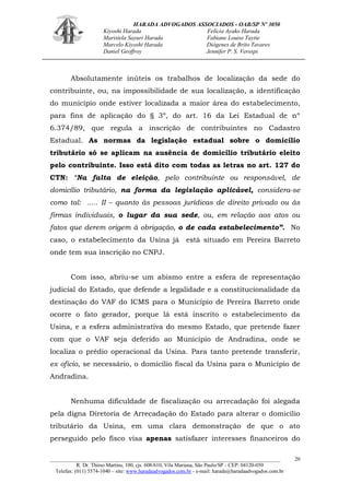 HARADA ADVOGADOS ASSOCIADOS - OAB/SP Nº 3050 
Kiyoshi Harada Felícia Ayako Harada 
Maristela Sayuri Harada Fabiane Louise Taytie 
Marcelo Kiyoshi Harada Diógenes de Brito Tavares 
Daniel Geoffroy Jennifer P. S. Verospi 
_______________________________________________________________________________________ 
R. Dr. Thirso Martins, 100, cjs. 608/610, Vila Mariana, São Paulo/SP - CEP: 04120-050 
Telefax: (011) 5574-1040 – site: www.haradaadvogados.com.br - e-mail: harada@haradaadvogados.com.br 
20 
Absolutamente inúteis os trabalhos de localização da sede do contribuinte, ou, na impossibilidade de sua localização, a identificação do município onde estiver localizada a maior área do estabelecimento, para fins de aplicação do § 3º, do art. 16 da Lei Estadual de nº 6.374/89, que regula a inscrição de contribuintes no Cadastro Estadual. As normas da legislação estadual sobre o domicílio tributário só se aplicam na ausência de domicílio tributário eleito pelo contribuinte. Isso está dito com todas as letras no art. 127 do CTN: “Na falta de eleição, pelo contribuinte ou responsável, de domicílio tributário, na forma da legislação aplicável, considera-se como tal: ..... II – quanto às pessoas jurídicas de direito privado ou às firmas individuais, o lugar da sua sede, ou, em relação aos atos ou fatos que derem origem à obrigação, o de cada estabelecimento”. No caso, o estabelecimento da Usina já está situado em Pereira Barreto onde tem sua inscrição no CNPJ. 
Com isso, abriu-se um abismo entre a esfera de representação judicial do Estado, que defende a legalidade e a constitucionalidade da destinação do VAF do ICMS para o Município de Pereira Barreto onde ocorre o fato gerador, porque lá está inscrito o estabelecimento da Usina, e a esfera administrativa do mesmo Estado, que pretende fazer com que o VAF seja deferido ao Município de Andradina, onde se localiza o prédio operacional da Usina. Para tanto pretende transferir, ex oficio, se necessário, o domicílio fiscal da Usina para o Município de Andradina. 
Nenhuma dificuldade de fiscalização ou arrecadação foi alegada pela digna Diretoria de Arrecadação do Estado para alterar o domicílio tributário da Usina, em uma clara demonstração de que o ato perseguido pelo fisco visa apenas satisfazer interesses financeiros do  